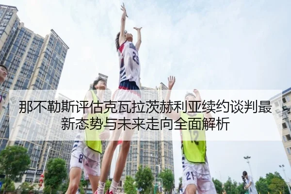 那不勒斯评估克瓦拉茨赫利亚续约谈判最新态势与未来走向全面解析