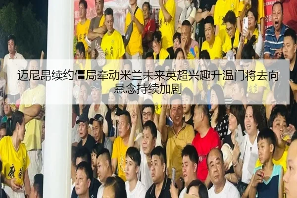 迈尼昂续约僵局牵动米兰未来英超兴趣升温门将去向悬念持续加剧